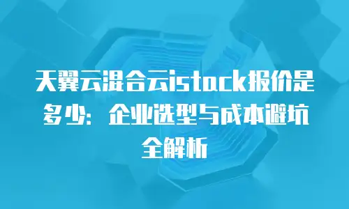 天翼云混合云istack报价是多少：企业选型与成本避坑全解析
