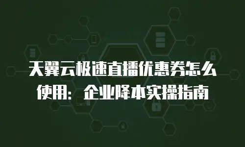 天翼云极速直播优惠券怎么使用：企业降本实操指南