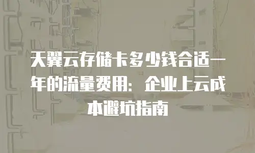 天翼云存储卡多少钱合适一年的流量费用：企业上云成本避坑指南