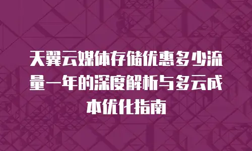 天翼云媒体存储优惠多少流量一年的深度解析与多云成本优化指南