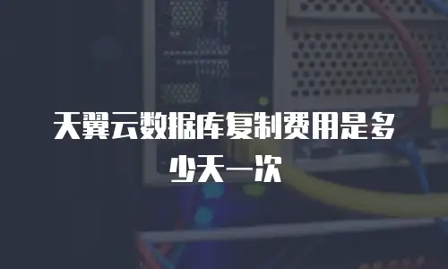 天翼云数据库复制费用是多少天一次