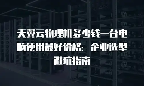 天翼云物理机多少钱一台电脑使用最好价格：企业选型避坑指南