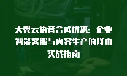 天翼云语音合成优惠：企业智能客服与内容生产的降本实战指南