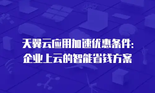 天翼云应用加速优惠条件：企业上云的智能省钱方案