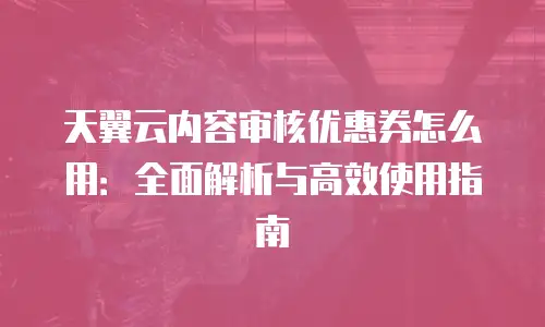 天翼云内容审核优惠券怎么用：全面解析与高效使用指南