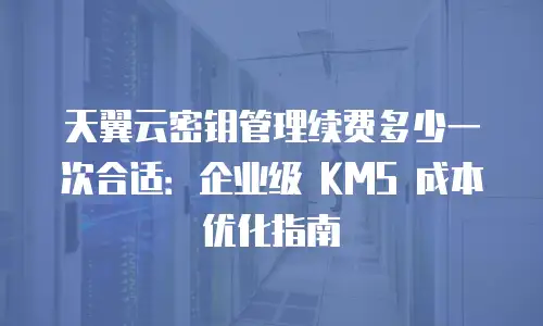 天翼云密钥管理续费多少一次合适：企业级 KMS 成本优化指南