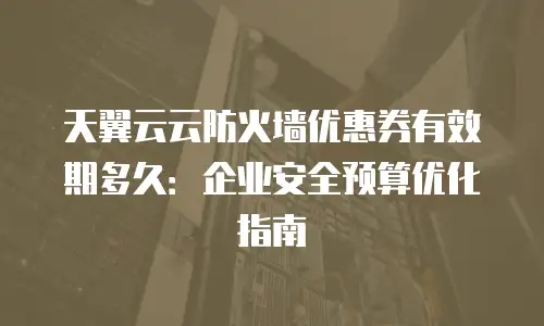 天翼云云防火墙优惠券有效期多久：企业安全预算优化指南
