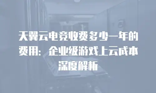 天翼云电竞收费多少一年的费用：企业级游戏上云成本深度解析