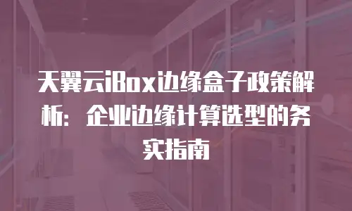 天翼云iBox边缘盒子政策解析：企业边缘计算选型的务实指南