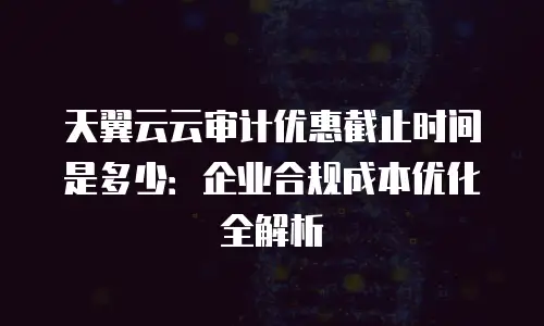 天翼云云审计优惠截止时间是多少：企业合规成本优化全解析