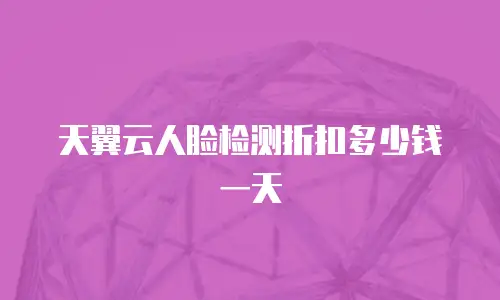 天翼云人脸检测折扣多少钱一天
