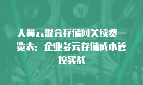 天翼云混合存储网关续费一览表：企业多云存储成本管控实战