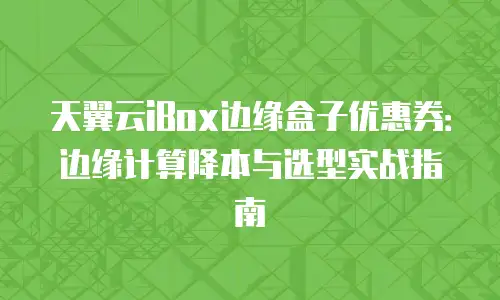 天翼云iBox边缘盒子优惠券：边缘计算降本与选型实战指南