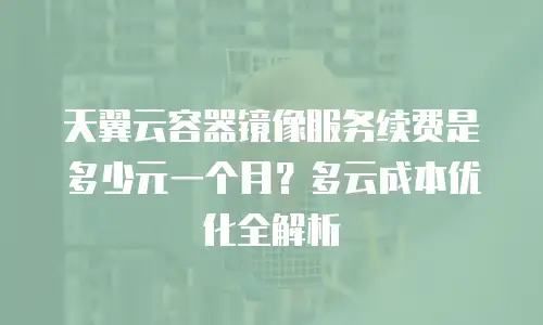 天翼云容器镜像服务续费是多少元一个月？多云成本优化全解析