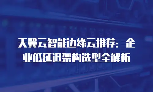 天翼云智能边缘云推荐：企业低延迟架构选型全解析