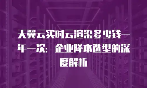 天翼云实时云渲染多少钱一年一次：企业降本选型的深度解析