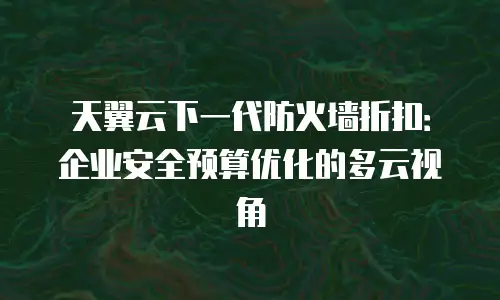 天翼云下一代防火墙折扣：企业安全预算优化的多云视角