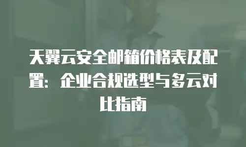 天翼云安全邮箱价格表及配置：企业合规选型与多云对比指南