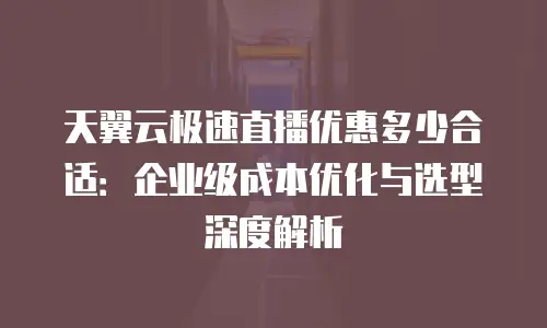 天翼云极速直播优惠多少合适：企业级成本优化与选型深度解析