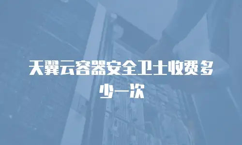 天翼云容器安全卫士收费多少一次