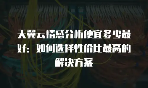 天翼云情感分析便宜多少最好：如何选择性价比最高的解决方案