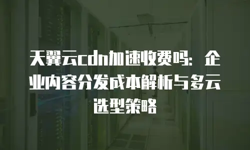 天翼云cdn加速收费吗：企业内容分发成本解析与多云选型策略