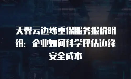 天翼云边缘重保服务报价明细：企业如何科学评估边缘安全成本