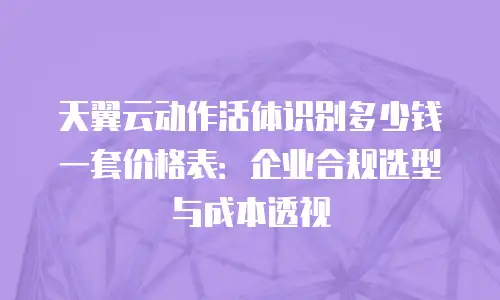 天翼云动作活体识别多少钱一套价格表：企业合规选型与成本透视
