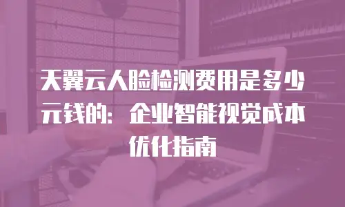 天翼云人脸检测费用是多少元钱的：企业智能视觉成本优化指南