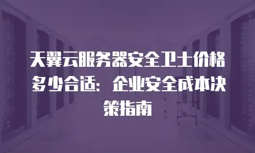 天翼云服务器安全卫士价格多少合适：企业安全成本决策指南