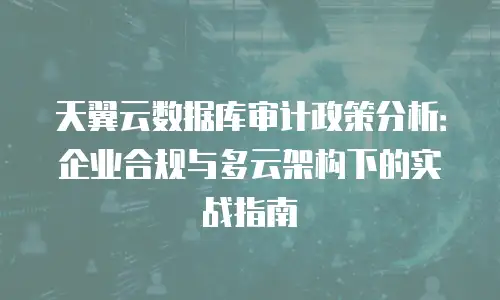 天翼云数据库审计政策分析：企业合规与多云架构下的实战指南