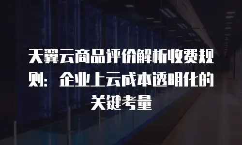 天翼云商品评价解析收费规则：企业上云成本透明化的关键考量