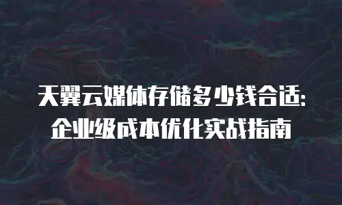 天翼云媒体存储多少钱合适：企业级成本优化实战指南