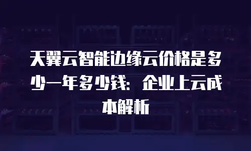 天翼云智能边缘云价格是多少一年多少钱：企业上云成本解析