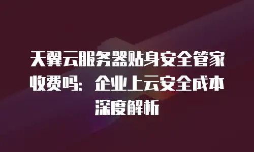 天翼云服务器贴身安全管家收费吗：企业上云安全成本深度解析