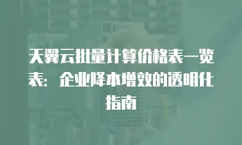 天翼云批量计算价格表一览表：企业降本增效的透明化指南