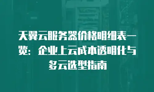天翼云服务器价格明细表一览：企业上云成本透明化与多云选型指南