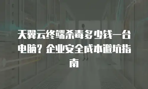天翼云终端杀毒多少钱一台电脑？企业安全成本避坑指南