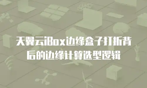 天翼云iBox边缘盒子打折背后的边缘计算选型逻辑