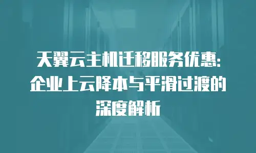 天翼云主机迁移服务优惠：企业上云降本与平滑过渡的深度解析