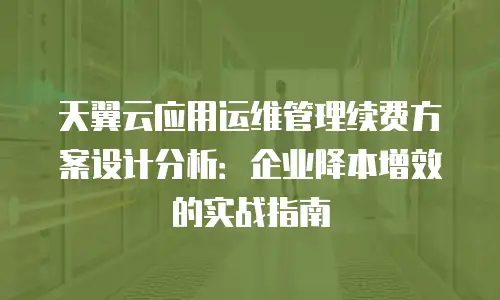 天翼云应用运维管理续费方案设计分析：企业降本增效的实战指南