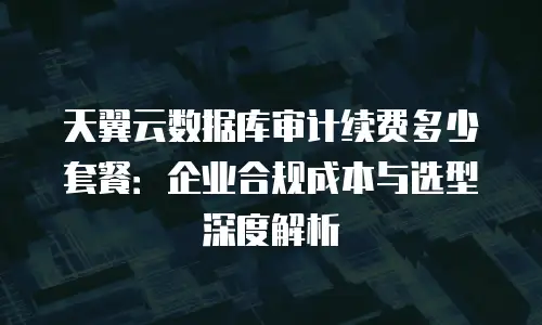 天翼云数据库审计续费多少套餐：企业合规成本与选型深度解析