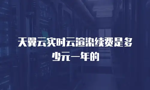 天翼云实时云渲染续费是多少元一年的