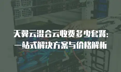 天翼云混合云收费多少套餐：一站式解决方案与价格解析