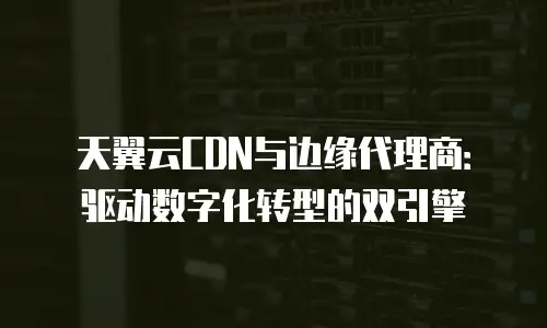天翼云CDN与边缘代理商：驱动数字化转型的双引擎