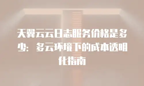 天翼云云日志服务价格是多少：多云环境下的成本透明化指南
