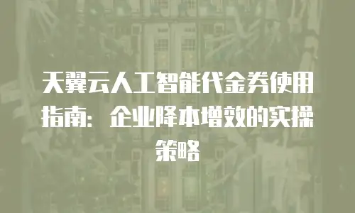 天翼云人工智能代金券使用指南：企业降本增效的实操策略