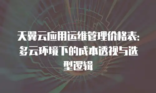 天翼云应用运维管理价格表：多云环境下的成本透视与选型逻辑