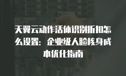 天翼云动作活体识别折扣怎么设置：企业级人脸核身成本优化指南