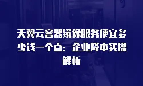 天翼云容器镜像服务便宜多少钱一个点：企业降本实操解析